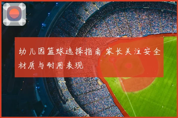幼儿园篮球选择指南 家长关注安全材质与耐用表现