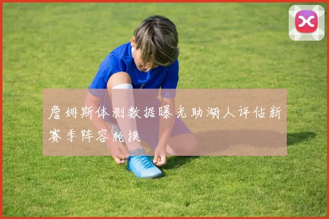 詹姆斯体测数据曝光助湖人评估新赛季阵容轮换