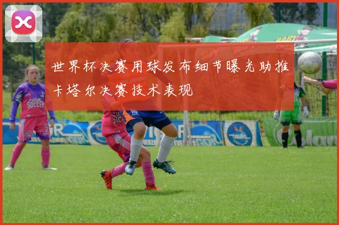 世界杯决赛用球发布细节曝光助推卡塔尔决赛技术表现