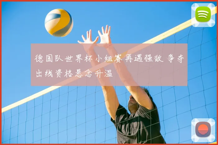 德国队世界杯小组赛再遇强敌 争夺出线资格悬念升温