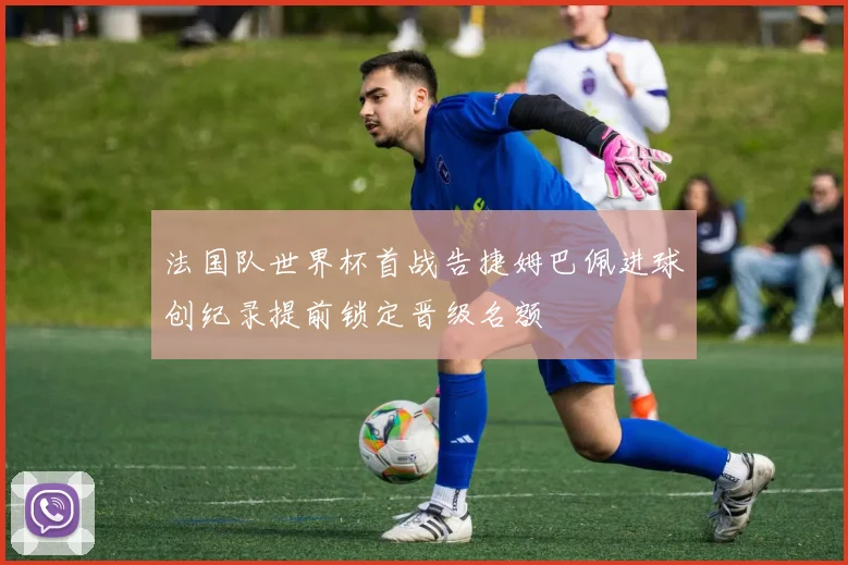 法国队世界杯首战告捷姆巴佩进球创纪录提前锁定晋级名额