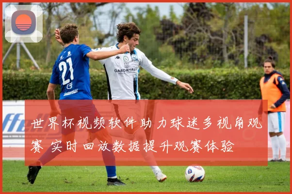 世界杯视频软件助力球迷多视角观赛 实时回放数据提升观赛体验