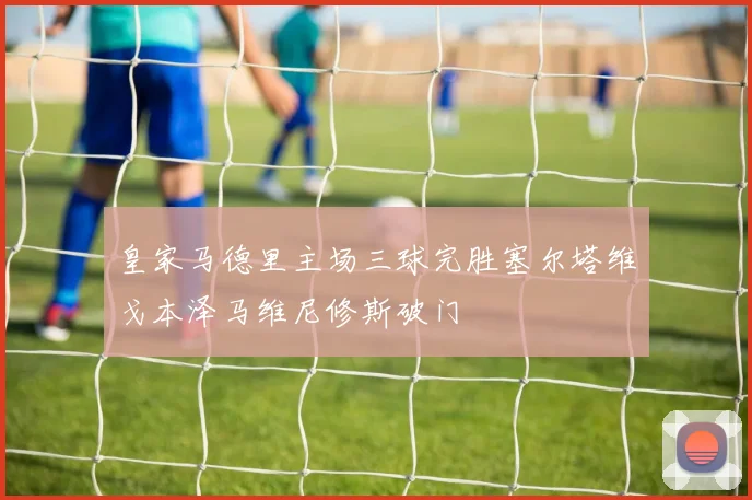 皇家马德里主场三球完胜塞尔塔维戈本泽马维尼修斯破门