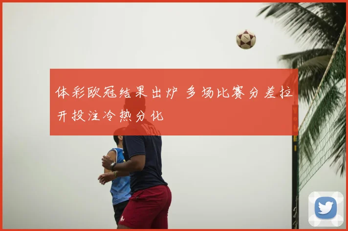 体彩欧冠结果出炉 多场比赛分差拉开投注冷热分化