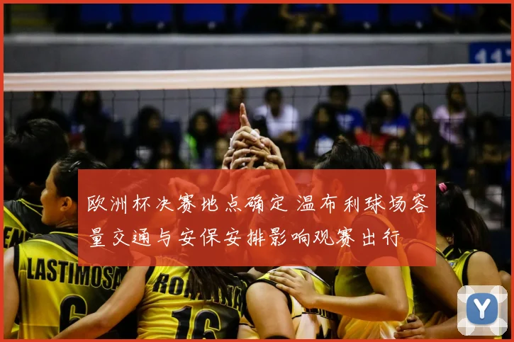 欧洲杯决赛地点确定 温布利球场容量交通与安保安排影响观赛出行