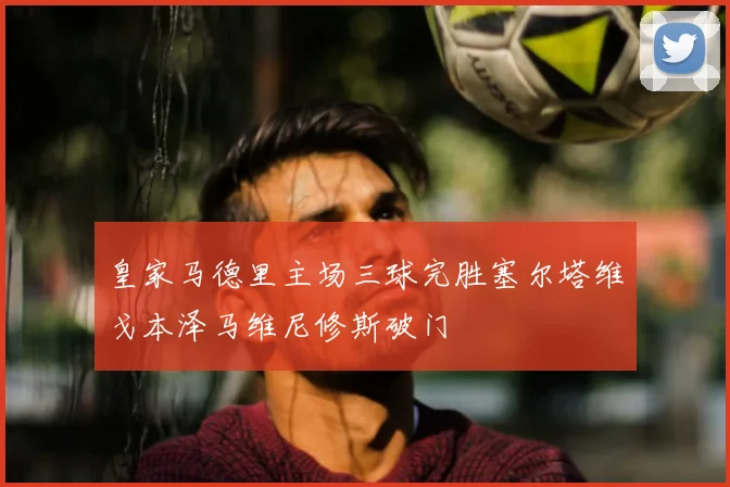 皇家马德里主场三球完胜塞尔塔维戈本泽马维尼修斯破门