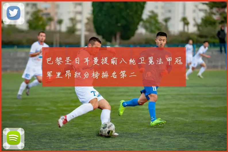 巴黎圣日耳曼提前八轮卫冕法甲冠军里昂积分榜排名第二