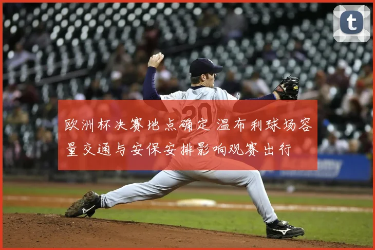 欧洲杯决赛地点确定 温布利球场容量交通与安保安排影响观赛出行