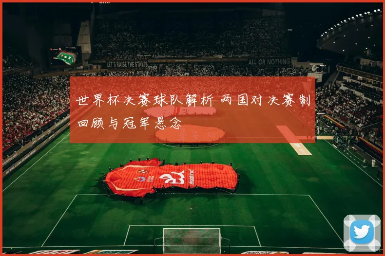 世界杯决赛球队解析 两国对决赛制回顾与冠军悬念
