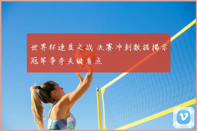 世界杯速度之战 决赛冲刺数据揭示冠军争夺关键看点