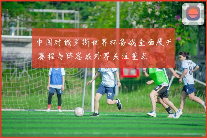 中国对俄罗斯世界杯备战全面展开 赛程与阵容成外界关注重点